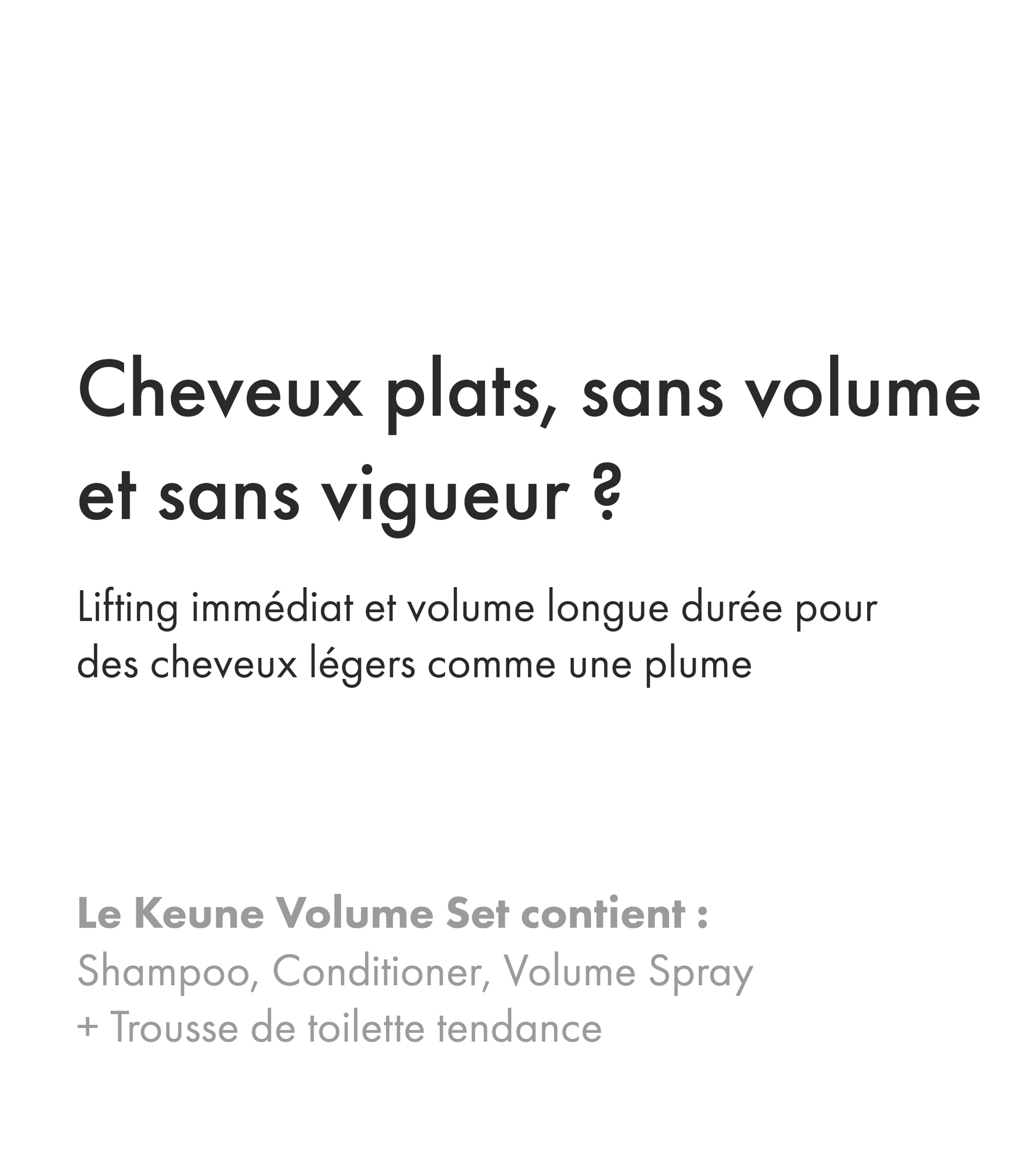 Augmentez le volume de vos cheveux de 78 % avec le shampooing et l'après-shampooing Keune Absolute Volume. Visitez keune.ch pour une expérience ultime.